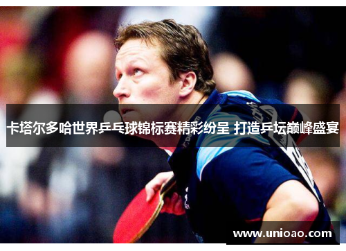 卡塔尔多哈世界乒乓球锦标赛精彩纷呈 打造乒坛巅峰盛宴