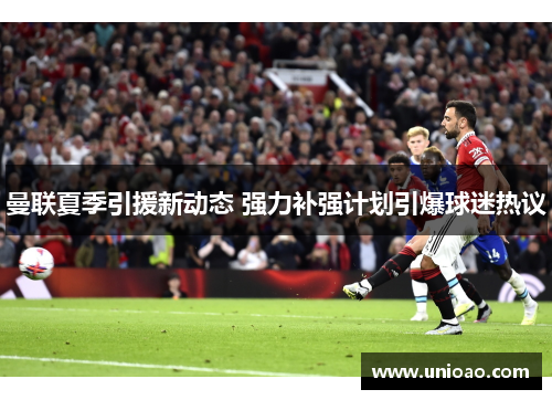 曼联夏季引援新动态 强力补强计划引爆球迷热议